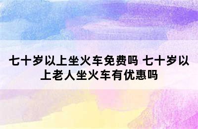 七十岁以上坐火车免费吗 七十岁以上老人坐火车有优惠吗